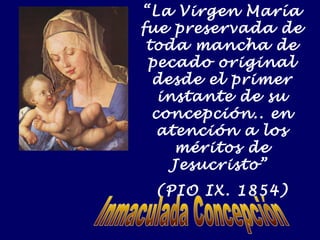 “La Virgen María 
fue preservada de 
toda mancha de 
pecado original 
desde el primer 
instante de su 
concepción.. en 
atención a los 
méritos de 
Jesucristo” 
(PIO IX. 1854) 
 