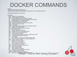 DOCKER COMMANDS 
$ docker 
Usage: docker [OPTIONS] COMMAND [arg...] 
-H=[unix:///var/run/docker.sock]: tcp://host:port to bind/connect to or unix://path/to/socket to use 
A self-sufficient runtime for linux containers. 
What? You're Not Using Docker? 
Commands: 
attach Attach to a running container 
build Build an image from a Dockerfile 
commit Create a new image from a container's changes 
cp Copy files/folders from a container's filesystem to the host path 
diff Inspect changes on a container's filesystem 
events Get real time events from the server 
export Stream the contents of a container as a tar archive 
history Show the history of an image 
images List images 
import Create a new filesystem image from the contents of a tarball 
info Display system-wide information 
inspect Return low-level information on a container 
kill Kill a running container 
load Load an image from a tar archive 
login Register or log in to a Docker registry server 
logout Log out from a Docker registry server 
logs Fetch the logs of a container 
port Lookup the public-facing port that is NAT-ed to PRIVATE_PORT 
pause Pause all processes within a container 
ps List containers 
pull Pull an image or a repository from a Docker registry server 
push Push an image or a repository to a Docker registry server 
restart Restart a running container 
rm Remove one or more containers 
rmi Remove one or more images 
run Run a command in a new container 
save Save an image to a tar archive 
search Search for an image on the Docker Hub 
start Start a stopped container 
stop Stop a running container 
tag Tag an image into a repository 
top Lookup the running processes of a container 
unpause Unpause a paused container 
version Show the Docker version information 
wait Block until a container stops, then print its exit code 
 