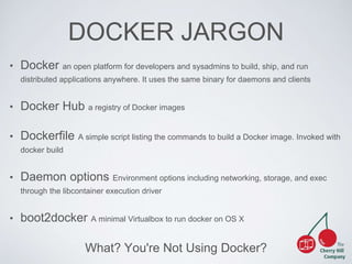 DOCKER JARGON 
• Docker an open platform for developers and sysadmins to build, ship, and run 
distributed applications anywhere. It uses the same binary for daemons and clients 
• Docker Hub a registry of Docker images 
• Dockerfile A simple script listing the commands to build a Docker image. Invoked with 
What? You're Not Using Docker? 
docker build 
• Daemon options Environment options including networking, storage, and exec 
through the libcontainer execution driver 
• boot2docker A minimal Virtualbox to run docker on OS X 
 