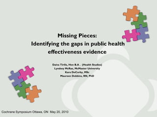 Missing Pieces:
                  Identifying the gaps in public health
                         effectiveness evidence

                               Daiva Tirilis, Hon B.A . (Health Studies)
                                Lyndsey McRae, McMaster University
                                          Kara DeCorby, MSc
                                     Maureen Dobbins, RN, PhD




Cochrane Symposium Ottawa, ON May 20, 2010
 