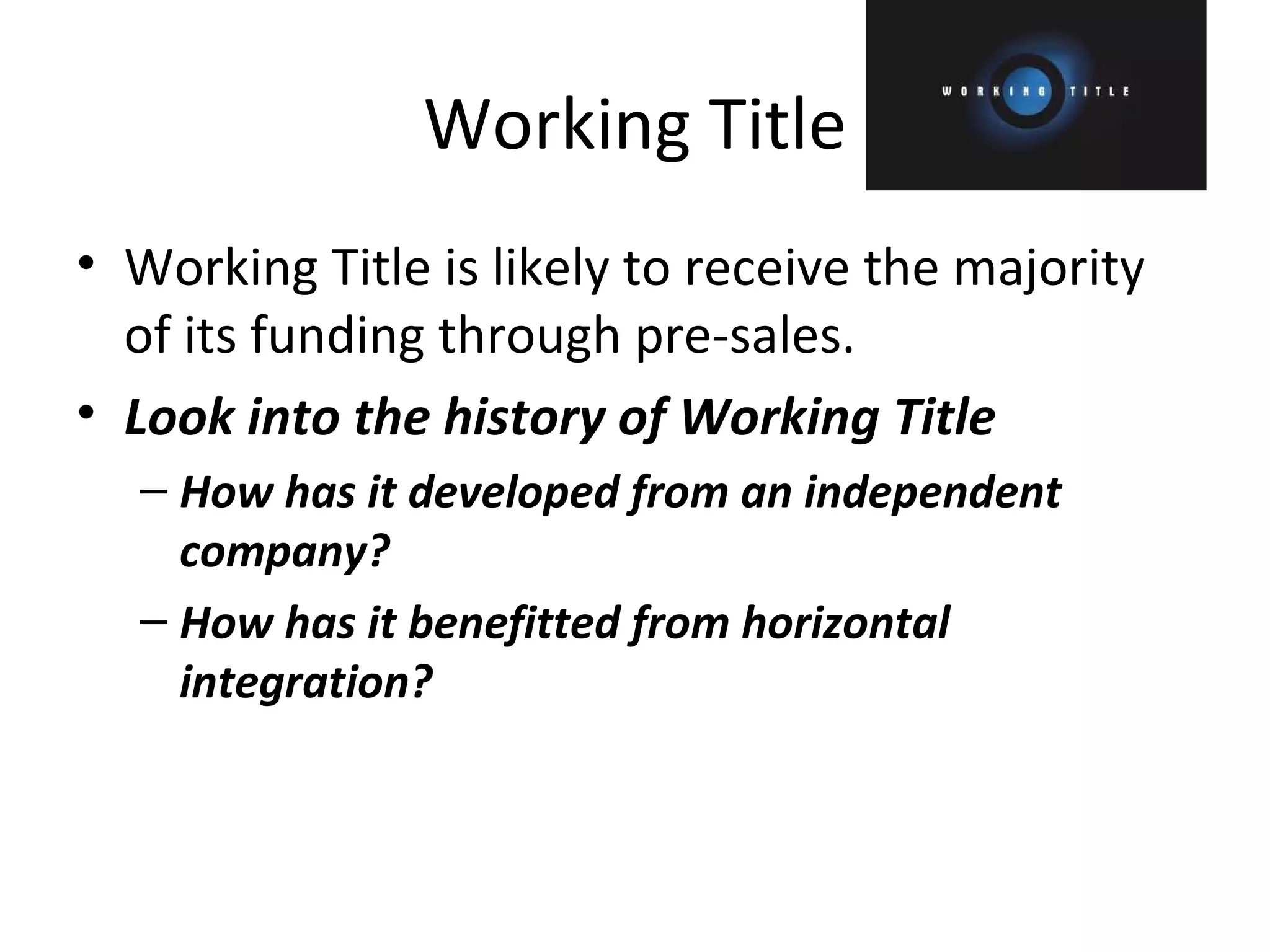 Working Title Working Title is likely to receive the majority of its funding through pre-sales. Look into the history of Working Title How has it developed from an independent company? How has it benefitted from horizontal integration? 