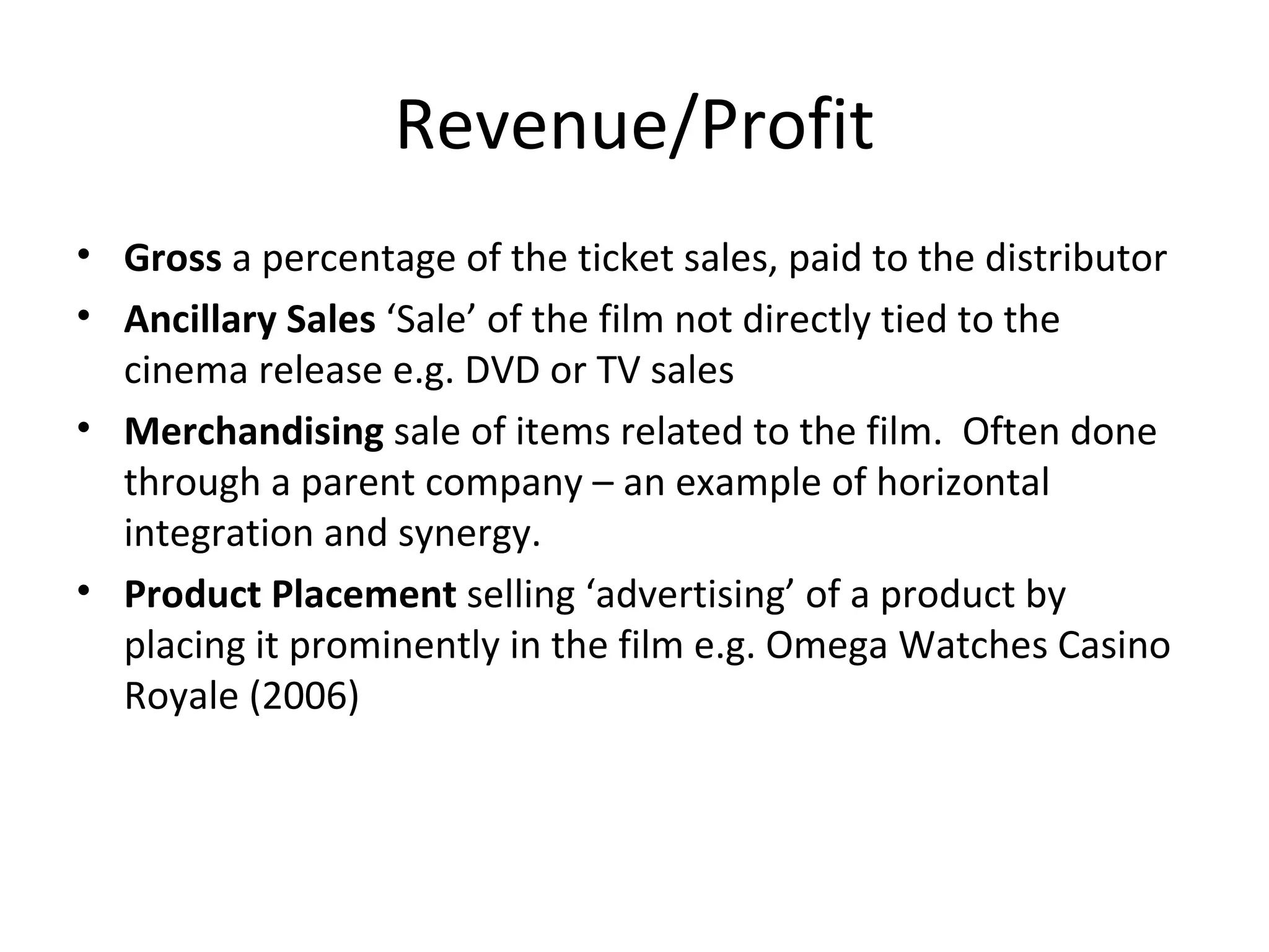 Revenue/Profit Gross  a percentage of the ticket sales, paid to the distributor Ancillary Sales  ‘Sale’ of the film not directly tied to the cinema release e.g. DVD or TV sales Merchandising  sale of items related to the film.  Often done through a parent company – an example of horizontal integration and synergy. Product Placement  selling ‘advertising’ of a product by placing it prominently in the film e.g. Omega Watches Casino Royale (2006) 