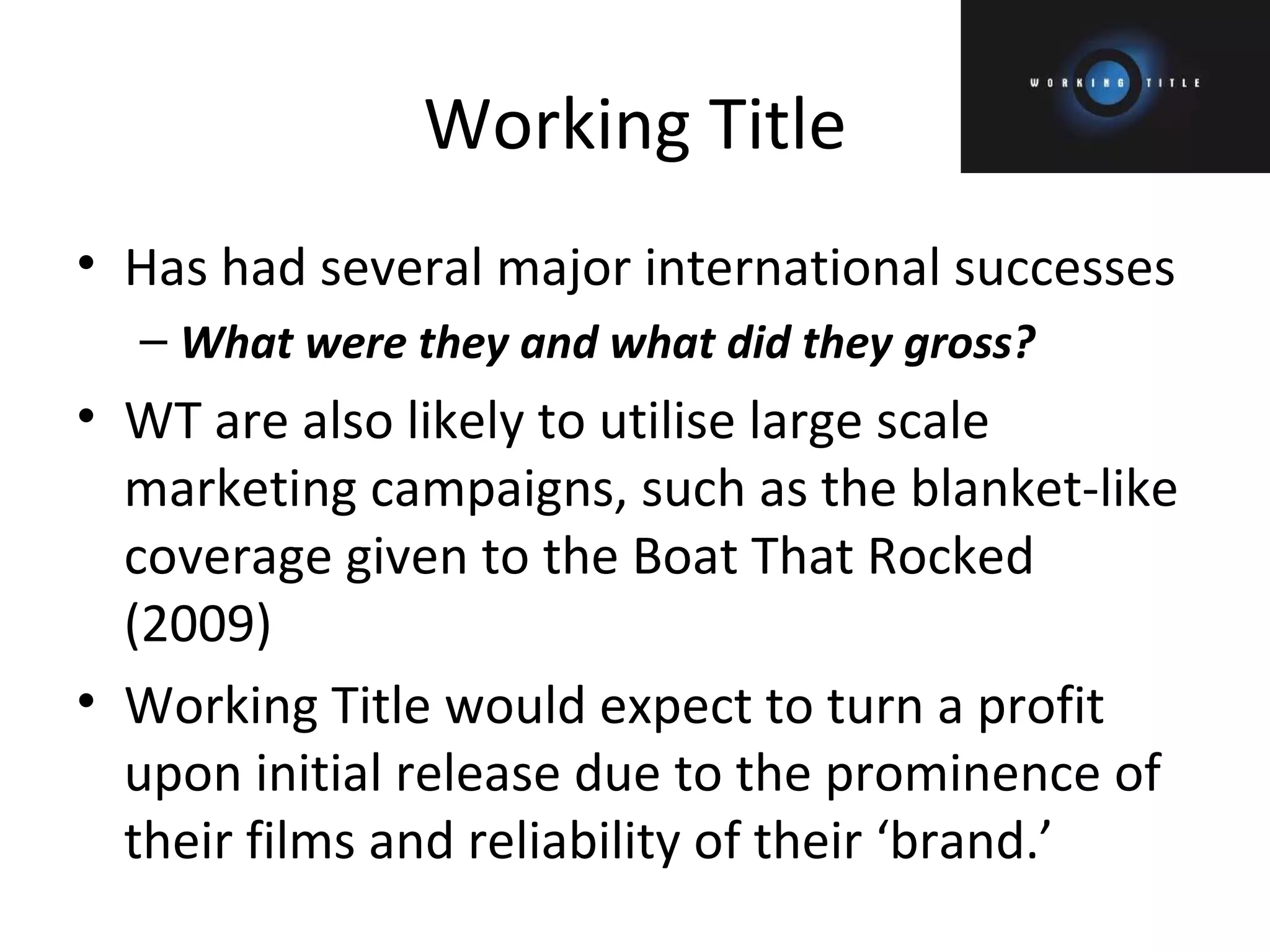 Working Title Has had several major international successes What were they and what did they gross? WT are also likely to utilise large scale marketing campaigns, such as the blanket-like coverage given to the Boat That Rocked (2009) Working Title would expect to turn a profit upon initial release due to the prominence of their films and reliability of their ‘brand.’ 