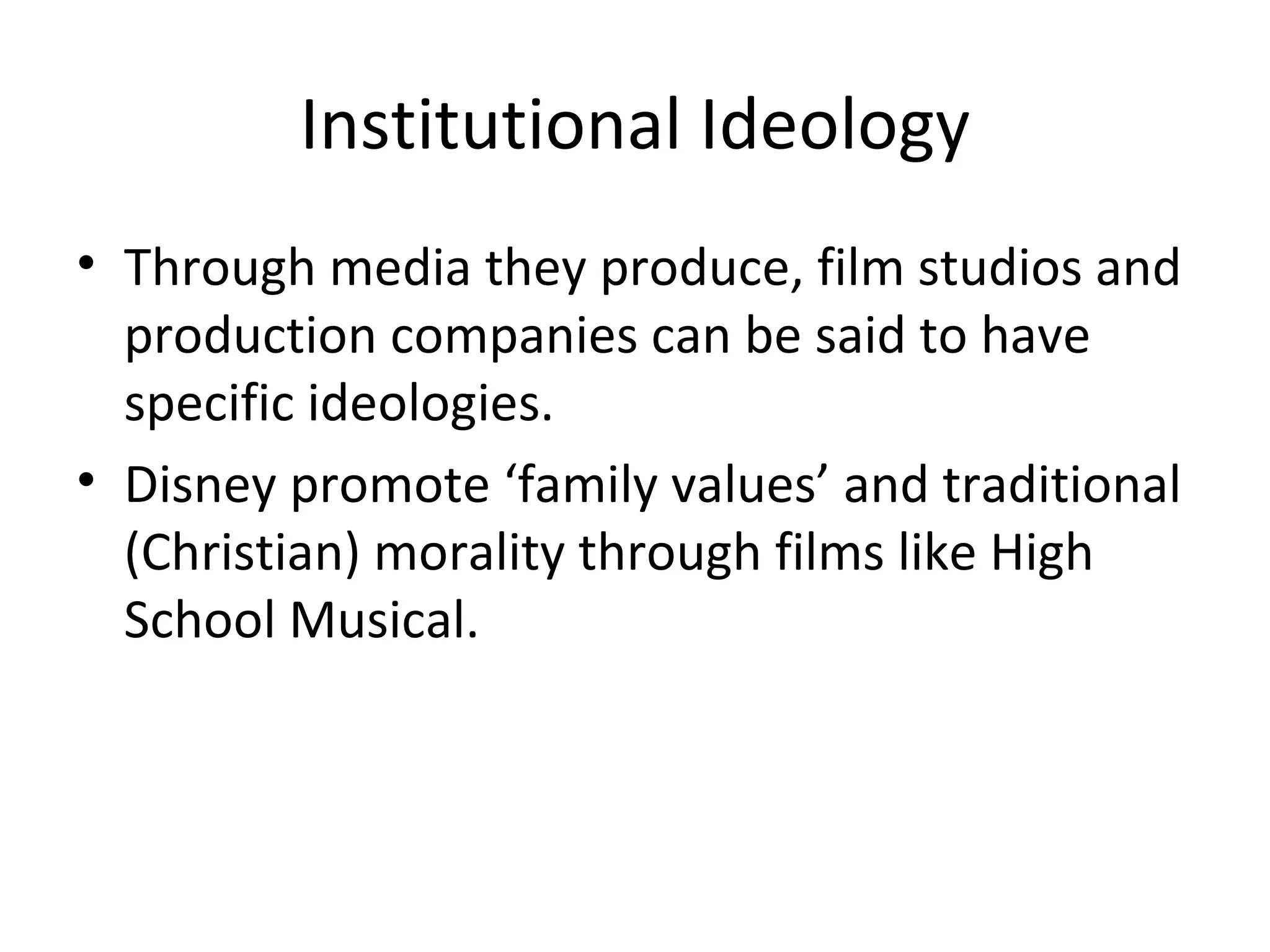 Institutional Ideology Through media they produce, film studios and production companies can be said to have specific ideologies. Disney promote ‘family values’ and traditional (Christian) morality through films like High School Musical. 