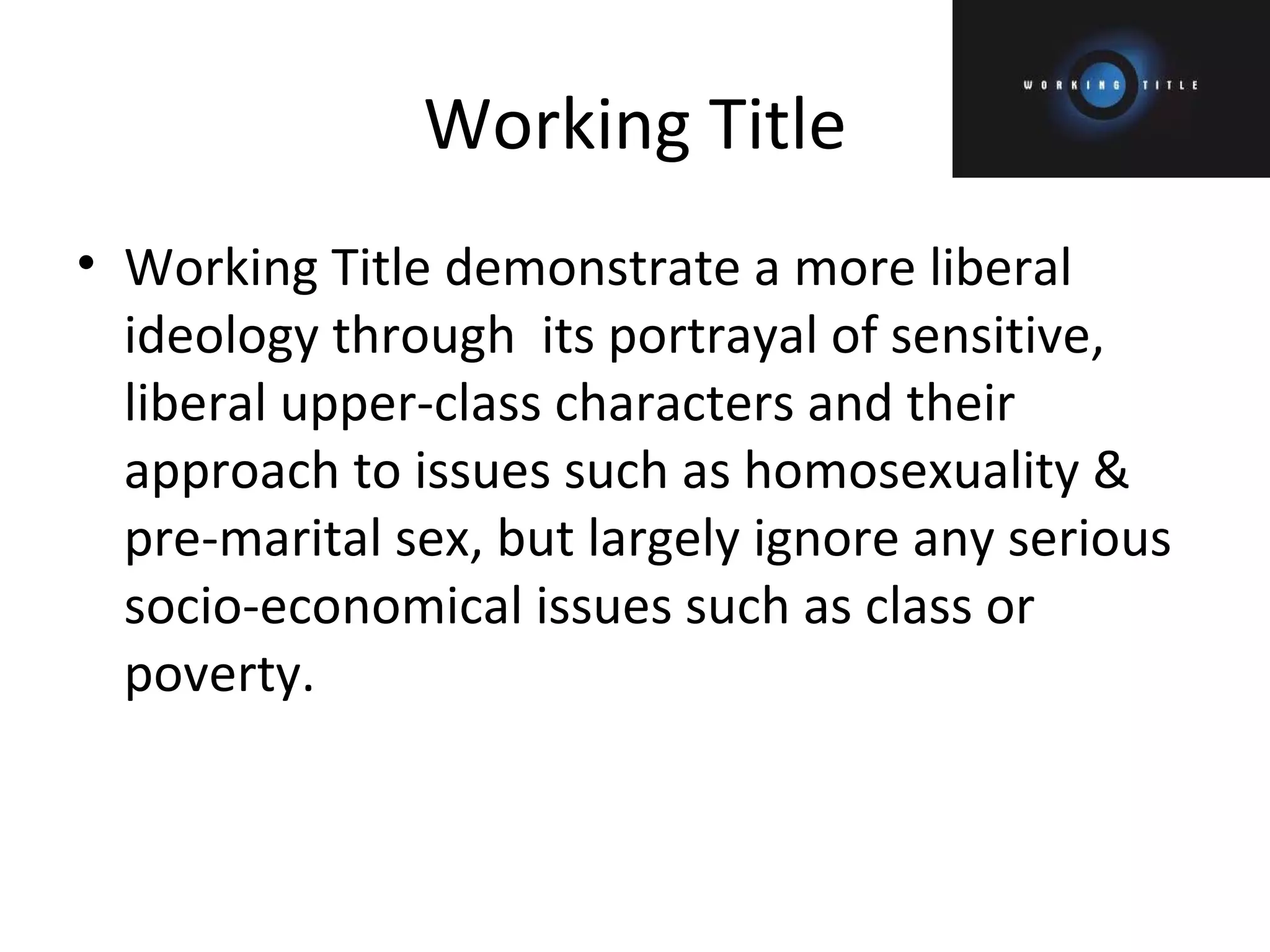 Working Title Working Title demonstrate a more liberal ideology through  its portrayal of sensitive, liberal upper-class characters and their approach to issues such as homosexuality & pre-marital sex, but largely ignore any serious socio-economical issues such as class or poverty. 
