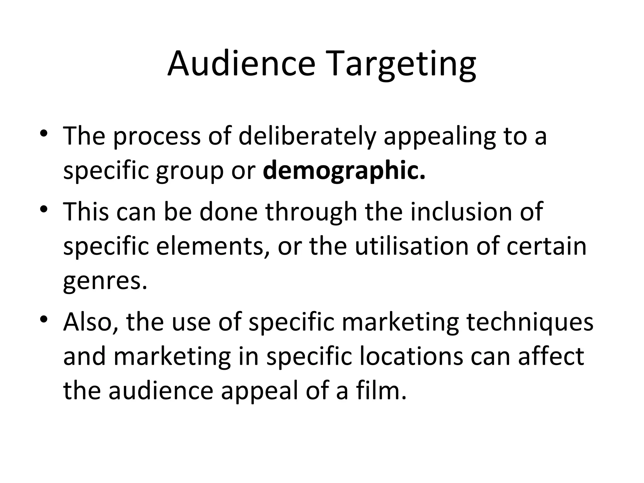Audience Targeting The process of deliberately appealing to a specific group or  demographic. This can be done through the inclusion of specific elements, or the utilisation of certain genres. Also, the use of specific marketing techniques and marketing in specific locations can affect the audience appeal of a film. 