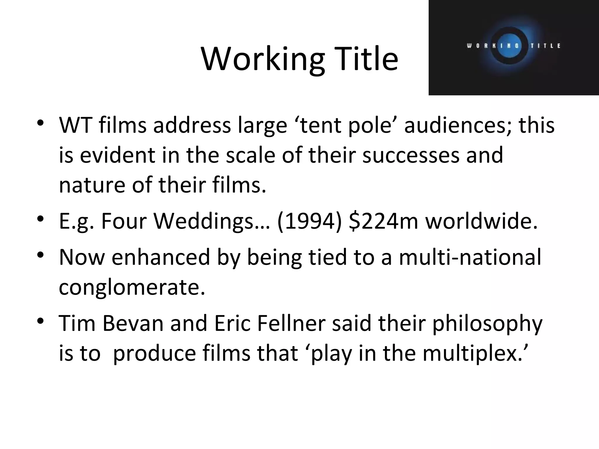 Working Title WT films address large ‘tent pole’ audiences; this is evident in the scale of their successes and nature of their films. E.g. Four Weddings… (1994) $224m worldwide. Now enhanced by being tied to a multi-national conglomerate. Tim Bevan and Eric Fellner said their philosophy is to  produce films that ‘play in the multiplex.’ 