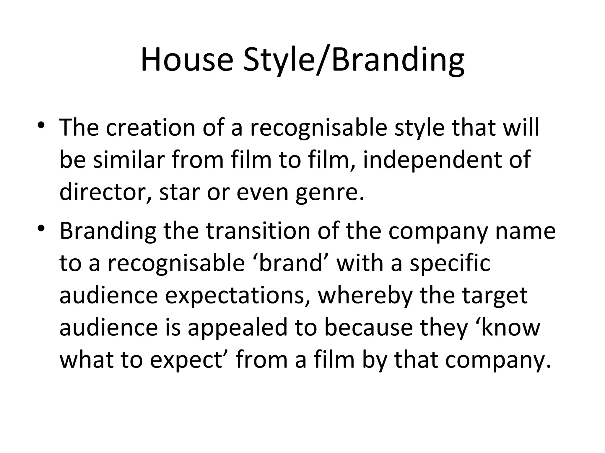 House Style/Branding The creation of a recognisable style that will be similar from film to film, independent of director, star or even genre. Branding the transition of the company name to a recognisable ‘brand’ with a specific audience expectations, whereby the target audience is appealed to because they ‘know what to expect’ from a film by that company. 
