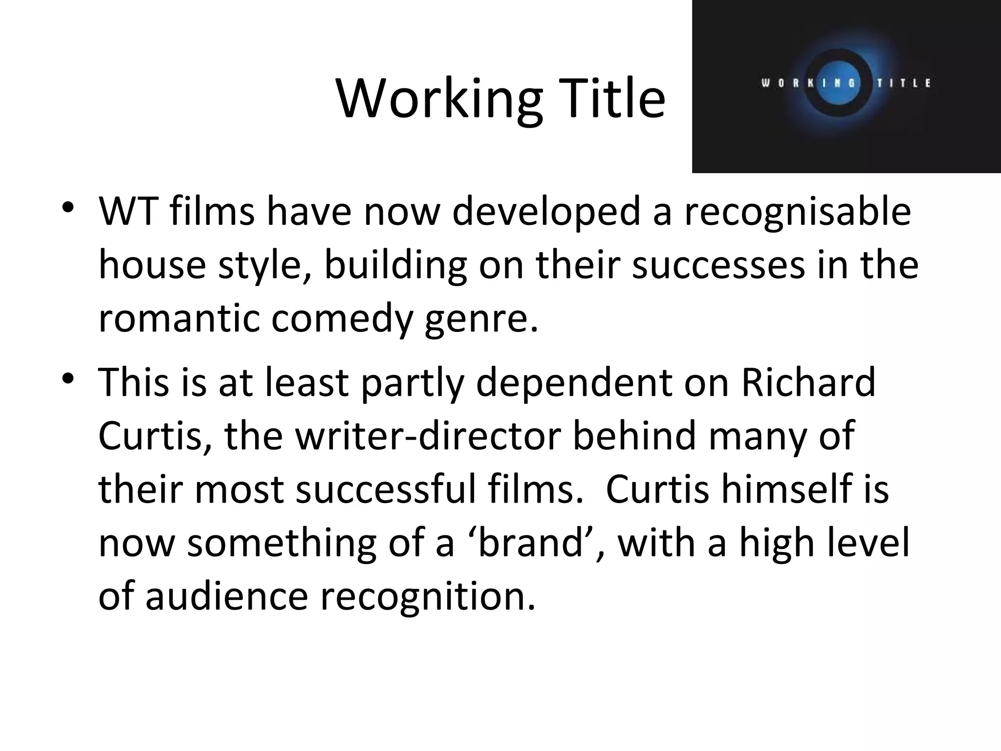 Working Title WT films have now developed a recognisable house style, building on their successes in the romantic comedy genre. This is at least partly dependent on Richard Curtis, the writer-director behind many of their most successful films.  Curtis himself is now something of a ‘brand’, with a high level of audience recognition. 