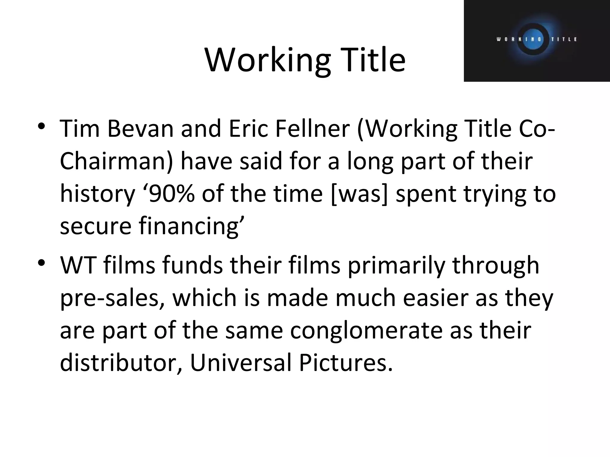 Working Title Tim Bevan and Eric Fellner (Working Title Co-Chairman) have said for a long part of their history ‘90% of the time [was] spent trying to secure financing’ WT films funds their films primarily through pre-sales, which is made much easier as they are part of the same conglomerate as their distributor, Universal Pictures. 