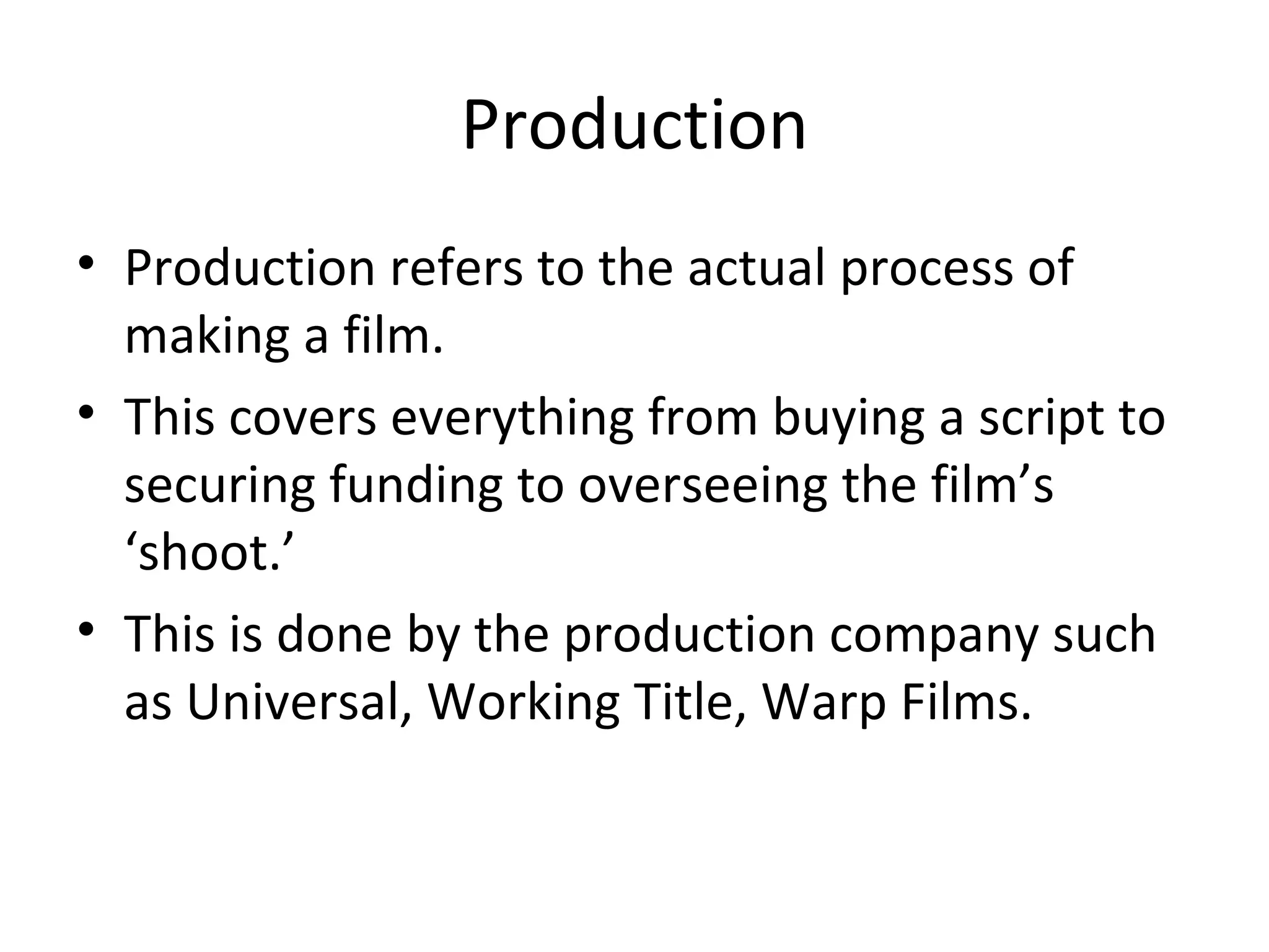 Production Production refers to the actual process of making a film. This covers everything from buying a script to securing funding to overseeing the film’s ‘shoot.’ This is done by the production company such as Universal, Working Title, Warp Films. 