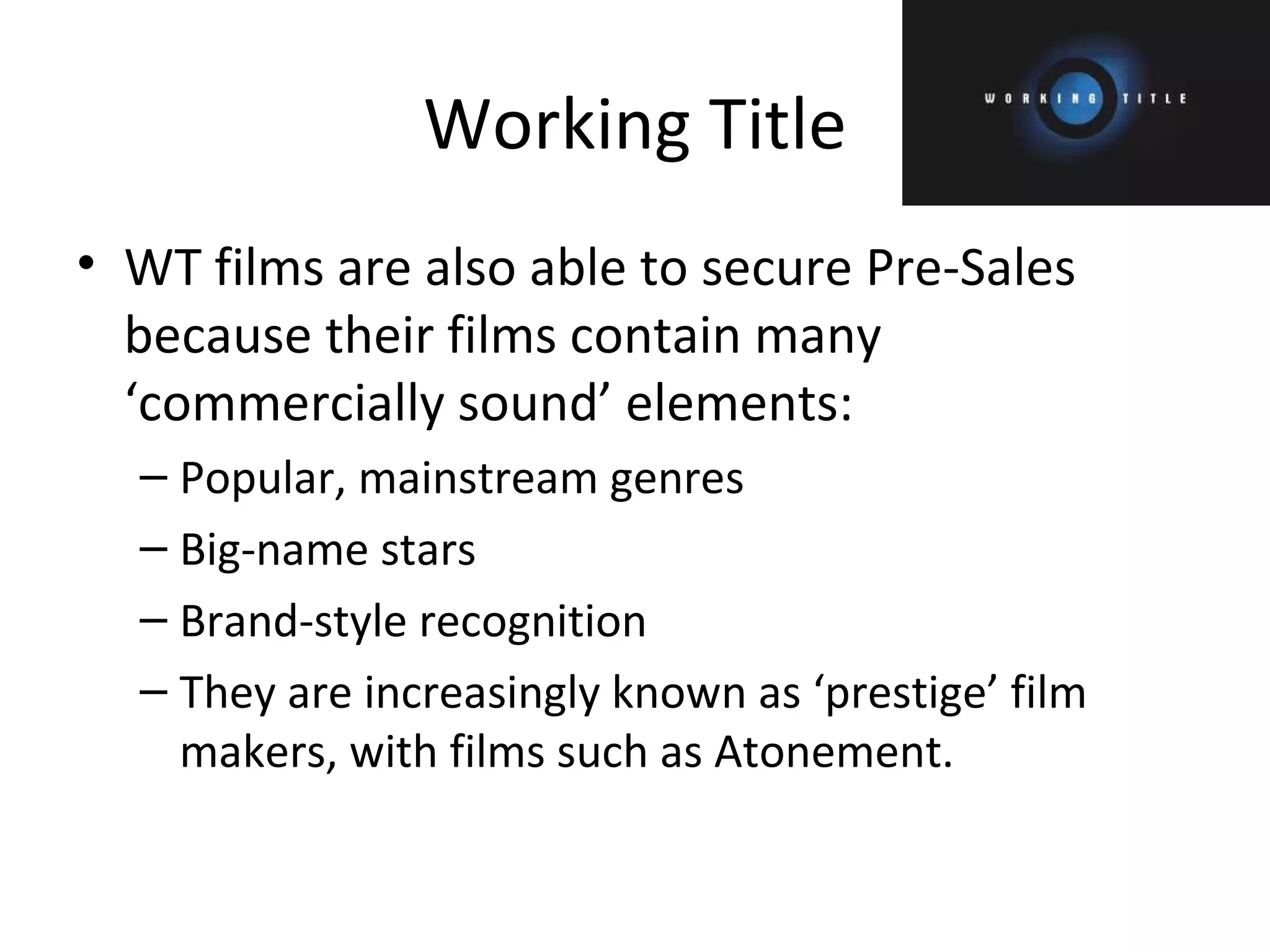 Working Title WT films are also able to secure Pre-Sales because their films contain many ‘commercially sound’ elements: Popular, mainstream genres Big-name stars Brand-style recognition They are increasingly known as ‘prestige’ film makers, with films such as Atonement. 