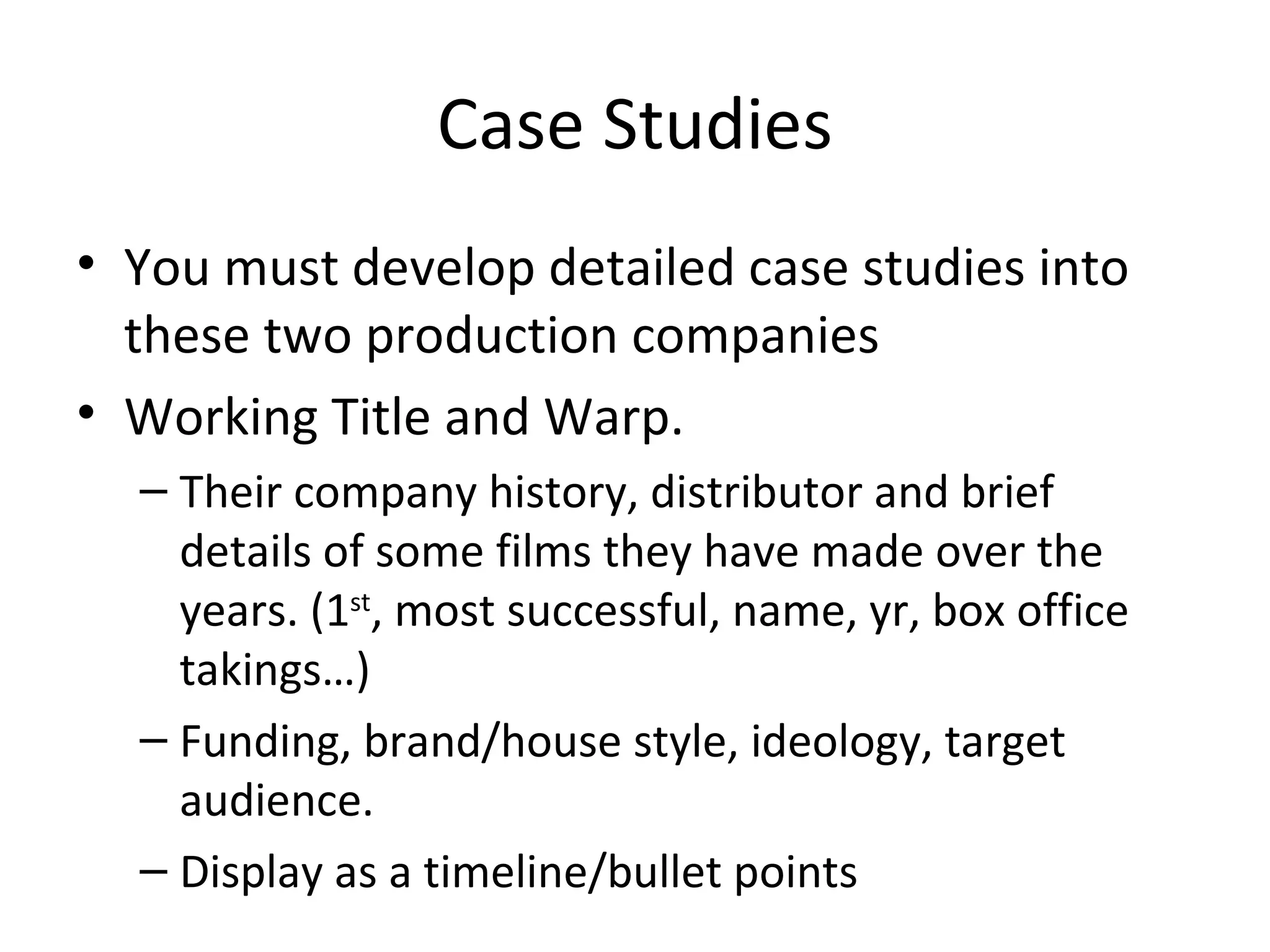 Case Studies You must develop detailed case studies into these two production companies  Working Title and Warp. Their company history, distributor and brief details of some films they have made over the years. (1 st , most successful, name, yr, box office takings…) Funding, brand/house style, ideology, target audience. Display as a timeline/bullet points 
