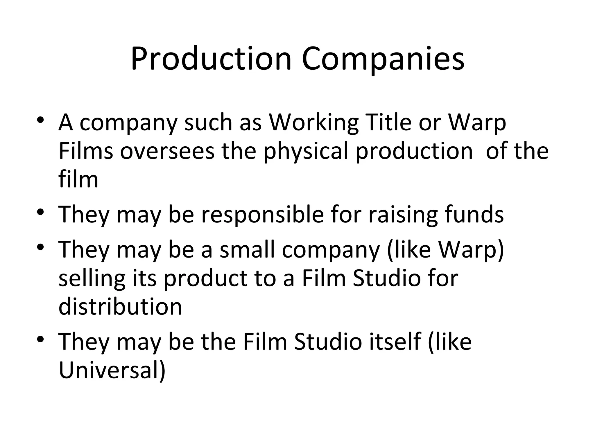 Production Companies A company such as Working Title or Warp Films oversees the physical production  of the film They may be responsible for raising funds They may be a small company (like Warp) selling its product to a Film Studio for distribution They may be the Film Studio itself (like Universal) 