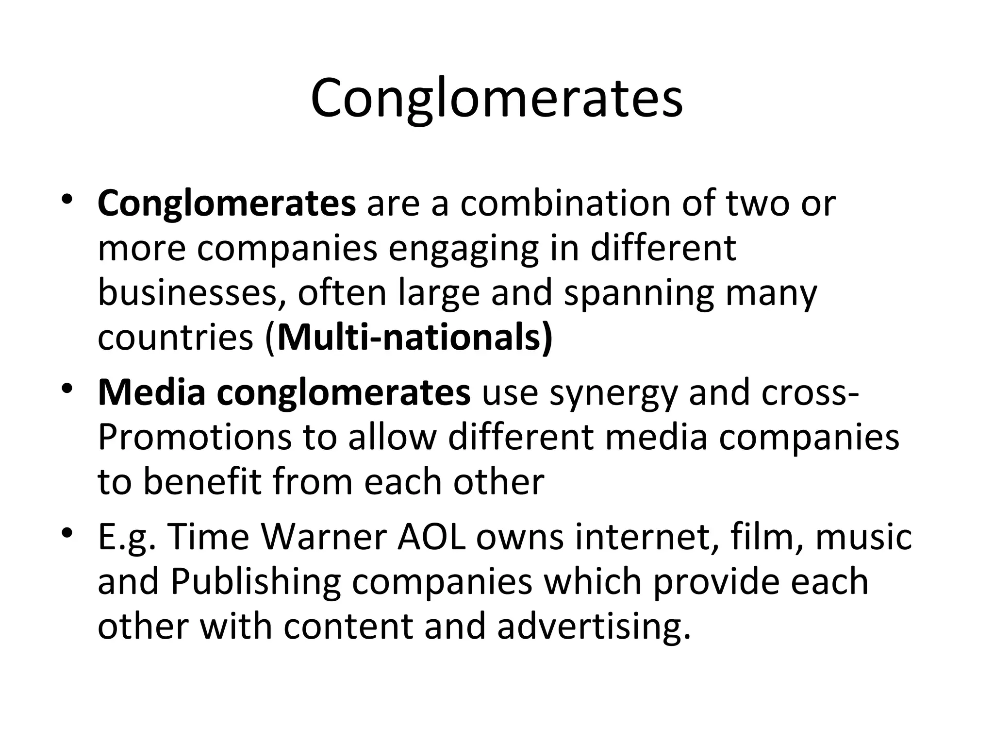 Conglomerates Conglomerates  are a combination of two or more companies engaging in different businesses, often large and spanning many countries ( Multi-nationals) Media conglomerates  use synergy and cross-Promotions to allow different media companies to benefit from each other E.g. Time Warner AOL owns internet, film, music and Publishing companies which provide each other with content and advertising. 