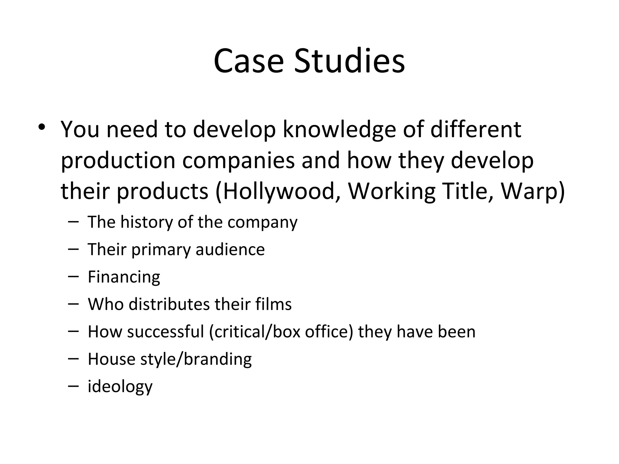 Case Studies You need to develop knowledge of different production companies and how they develop their products (Hollywood, Working Title, Warp) The history of the company Their primary audience Financing Who distributes their films How successful (critical/box office) they have been House style/branding ideology 