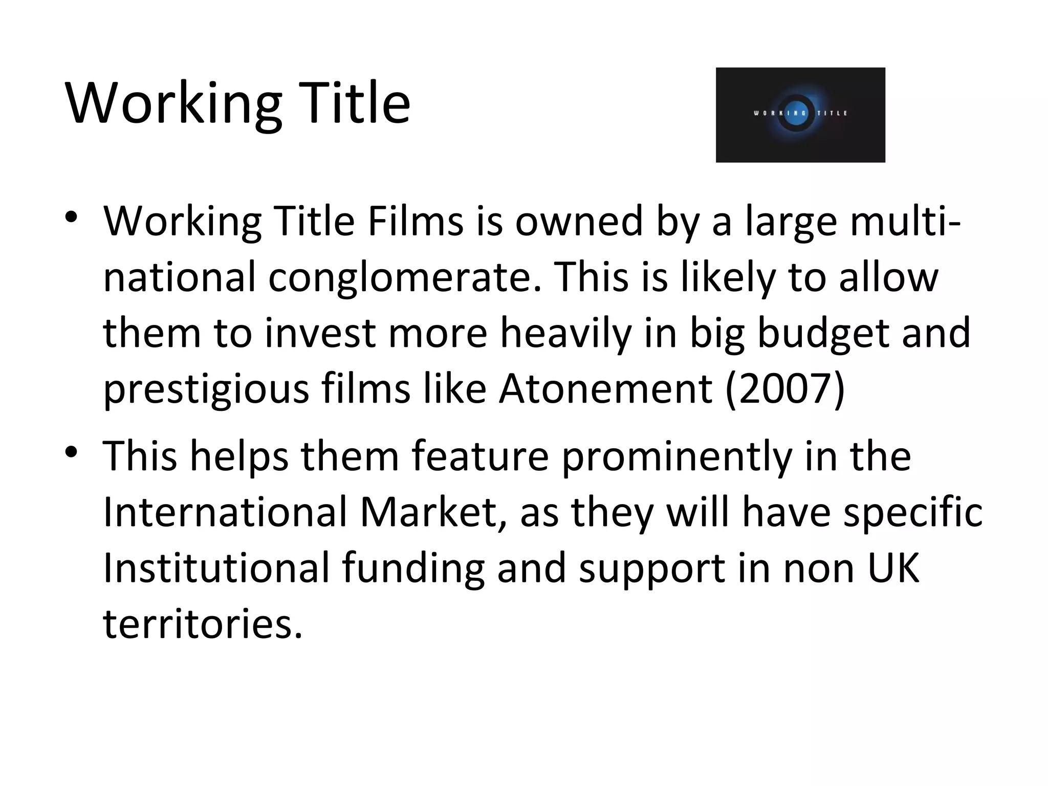 Working Title Working Title Films is owned by a large multi-national conglomerate. This is likely to allow them to invest more heavily in big budget and prestigious films like Atonement (2007) This helps them feature prominently in the International Market, as they will have specific Institutional funding and support in non UK territories. 