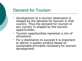 Demand for Tourism
 Development at a tourism destination is
shaped by the demand for tourism in that
country. Thus the demand for tourism in
any country is shaped by the tourism
opportunities.
 Tourism opportunities represent a mix of
attractions.
 For a destination to succeed it is important
to deliver a quality product based on
sustainable principles necessary for tourism
development.
 