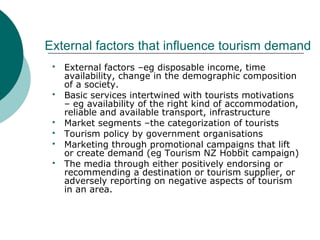 External factors that influence tourism demand
 External factors –eg disposable income, time
availability, change in the demographic composition
of a society.
 Basic services intertwined with tourists motivations
– eg availability of the right kind of accommodation,
reliable and available transport, infrastructure
 Market segments –the categorization of tourists
 Tourism policy by government organisations
 Marketing through promotional campaigns that lift
or create demand (eg Tourism NZ Hobbit campaign)
 The media through either positively endorsing or
recommending a destination or tourism supplier, or
adversely reporting on negative aspects of tourism
in an area.
 