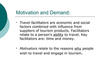 Motivation and Demand:
 Travel facilitators are economic and social
factors combined with influence from
suppliers of tourism products. Facilitators
relate to a person’s ability to travel. Key
facilitators are: time and money.
 Motivators relate to the reasons why people
wish to travel and engage in tourism.
 
