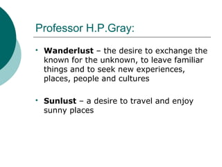 Professor H.P.Gray:
 Wanderlust – the desire to exchange the
known for the unknown, to leave familiar
things and to seek new experiences,
places, people and cultures
 Sunlust – a desire to travel and enjoy
sunny places
 
