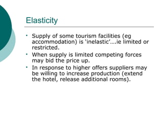 Elasticity
 Supply of some tourism facilities (eg
accommodation) is ‘inelastic’….ie limited or
restricted.
 When supply is limited competing forces
may bid the price up.
 In response to higher offers suppliers may
be willing to increase production (extend
the hotel, release additional rooms).
 
