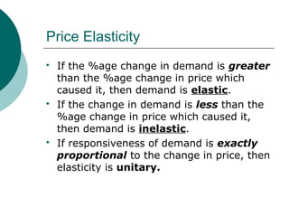 Price Elasticity
 If the %age change in demand is greater
than the %age change in price which
caused it, then demand is elastic.
 If the change in demand is less than the
%age change in price which caused it,
then demand is inelastic.
 If responsiveness of demand is exactly
proportional to the change in price, then
elasticity is unitary.
 