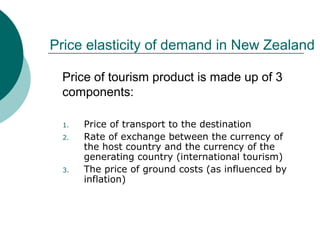 Price elasticity of demand in New Zealand
1. Price of transport to the destination
2. Rate of exchange between the currency of
the host country and the currency of the
generating country (international tourism)
3. The price of ground costs (as influenced by
inflation)
Price of tourism product is made up of 3
components:
 