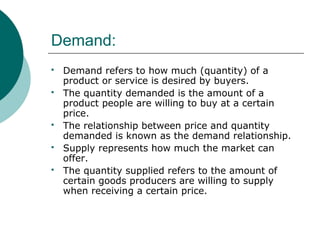 Demand:
 Demand refers to how much (quantity) of a
product or service is desired by buyers.
 The quantity demanded is the amount of a
product people are willing to buy at a certain
price.
 The relationship between price and quantity
demanded is known as the demand relationship.
 Supply represents how much the market can
offer.
 The quantity supplied refers to the amount of
certain goods producers are willing to supply
when receiving a certain price.
 