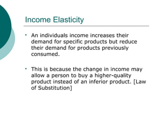 Income Elasticity
 An individuals income increases their
demand for specific products but reduce
their demand for products previously
consumed.
 This is because the change in income may
allow a person to buy a higher-quality
product instead of an inferior product. [Law
of Substitution]
 