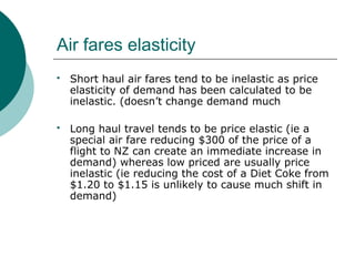 Air fares elasticity
 Short haul air fares tend to be inelastic as price
elasticity of demand has been calculated to be
inelastic. (doesn’t change demand much
 Long haul travel tends to be price elastic (ie a
special air fare reducing $300 of the price of a
flight to NZ can create an immediate increase in
demand) whereas low priced are usually price
inelastic (ie reducing the cost of a Diet Coke from
$1.20 to $1.15 is unlikely to cause much shift in
demand)
 