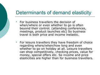 Determinants of demand elasticity
 For business travellers the decision of
when/where or even whether to go is often
beyond their control. (attending conferences,
meetings, product launches etc) So business
travel is both price and income inelastic.
 For leisure travellers they have freedom of choice
regarding where/when/how long and even
whether to go on holiday at all. Leisure travellers
can shop competitively, checking prices, value for
money, special offers etc. So income and price
elasticities are higher than for business travellers.
 