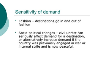 Sensitivity of demand
 Fashion – destinations go in and out of
fashion
 Socio-political changes – civil unrest can
seriously affect demand for a destination,
or alternatively increase demand if the
country was previously engaged in war or
internal strife and is now peaceful.
 