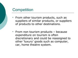 Competition
 From other tourism products, such as
suppliers of similar products, or suppliers
of products to other destinations.
 From non tourism products – because
expenditure on tourism is often
discretionary and could be reassigned to
other ‘luxury’ goods such as computer,
car, home theatre system.
 