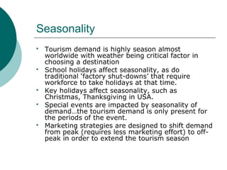 Seasonality
 Tourism demand is highly season almost
worldwide with weather being critical factor in
choosing a destination
 School holidays affect seasonality, as do
traditional ‘factory shut-downs’ that require
workforce to take holidays at that time.
 Key holidays affect seasonality, such as
Christmas, Thanksgiving in USA.
 Special events are impacted by seasonality of
demand…the tourism demand is only present for
the periods of the event.
 Marketing strategies are designed to shift demand
from peak (requires less marketing effort) to off-
peak in order to extend the tourism season
 