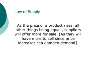 Law of Supply
As the price of a product rises, all
other things being equal , suppliers
will offer more for sale. [As they will
have more to sell since price
increases can dampen demand]
 