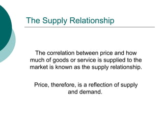 The correlation between price and how
much of goods or service is supplied to the
market is known as the supply relationship.
Price, therefore, is a reflection of supply
and demand.
The Supply Relationship
 