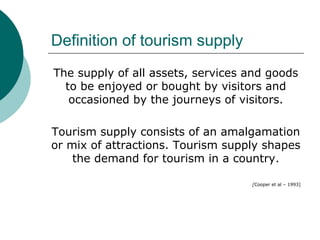 Definition of tourism supply
The supply of all assets, services and goods
to be enjoyed or bought by visitors and
occasioned by the journeys of visitors.
Tourism supply consists of an amalgamation
or mix of attractions. Tourism supply shapes
the demand for tourism in a country.
[Cooper et al – 1993]
 