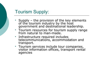 Tourism Supply:
 Supply – the provision of the key elements
of the tourism industry by the host
government and destinational leadership.
 Tourism resources for tourism supply range
from natural to man-made.
 Infrastructure required includes
telecommunications, accommodation and
transport.
 Tourism services include tour companies,
visitor information offices, transport rental
agencies
 