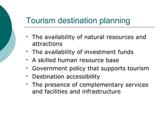 Tourism destination planning
 The availability of natural resources and
attractions
 The availability of investment funds
 A skilled human resource base
 Government policy that supports tourism
 Destination accessibility
 The presence of complementary services
and facilities and infrastructure
 