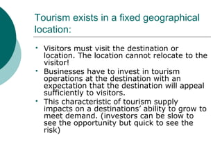 Tourism exists in a fixed geographical
location:
 Visitors must visit the destination or
location. The location cannot relocate to the
visitor!
 Businesses have to invest in tourism
operations at the destination with an
expectation that the destination will appeal
sufficiently to visitors.
 This characteristic of tourism supply
impacts on a destinations’ ability to grow to
meet demand. (investors can be slow to
see the opportunity but quick to see the
risk)
 