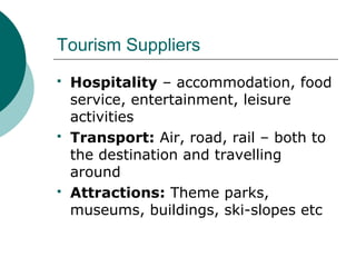 Tourism Suppliers
 Hospitality – accommodation, food
service, entertainment, leisure
activities
 Transport: Air, road, rail – both to
the destination and travelling
around
 Attractions: Theme parks,
museums, buildings, ski-slopes etc
 