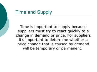 Time and Supply
Time is important to supply because
suppliers must try to react quickly to a
change in demand or price. For suppliers
it’s important to determine whether a
price change that is caused by demand
will be temporary or permanent.
 