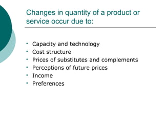 Changes in quantity of a product or
service occur due to:
 Capacity and technology
 Cost structure
 Prices of substitutes and complements
 Perceptions of future prices
 Income
 Preferences
 