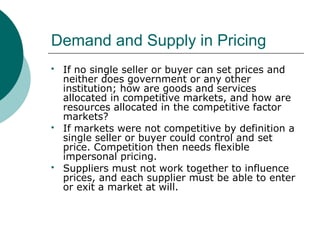 Demand and Supply in Pricing
 If no single seller or buyer can set prices and
neither does government or any other
institution; how are goods and services
allocated in competitive markets, and how are
resources allocated in the competitive factor
markets?
 If markets were not competitive by definition a
single seller or buyer could control and set
price. Competition then needs flexible
impersonal pricing.
 Suppliers must not work together to influence
prices, and each supplier must be able to enter
or exit a market at will.
 