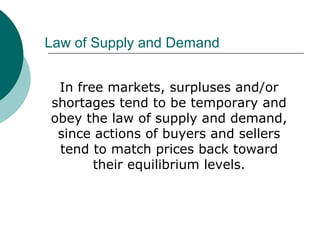 Law of Supply and Demand
In free markets, surpluses and/or
shortages tend to be temporary and
obey the law of supply and demand,
since actions of buyers and sellers
tend to match prices back toward
their equilibrium levels.
 