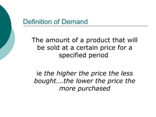 Definition of Demand
The amount of a product that will
be sold at a certain price for a
specified period
ie the higher the price the less
bought….the lower the price the
more purchased
 