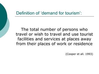 Definition of ‘demand for tourism’:
The total number of persons who
travel or wish to travel and use tourist
facilities and services at places away
from their places of work or residence
(Cooper et all. 1993)
 