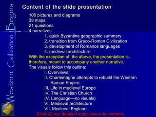 WesternCivilizationBegins Content of the slide presentationContent of the slide presentation
100 pictures and diagrams100 pictures and diagrams
38 maps38 maps
21 questions21 questions
4 narratives:4 narratives:
1. quick Byzantine geographic summary1. quick Byzantine geographic summary
2. transition from Greco-Roman Civilization2. transition from Greco-Roman Civilization
3. development of Romance languages3. development of Romance languages
4. medieval architecture4. medieval architecture
With the exception of the above, the presentation is,With the exception of the above, the presentation is,
therefore, meant to accompany another narrative.therefore, meant to accompany another narrative.
The visuals follow this outline:The visuals follow this outline:
I. OverviewsI. Overviews
II. Charlemagne attempts to rebuild the WesternII. Charlemagne attempts to rebuild the Western
Roman EmpireRoman Empire
III. Life in medieval EuropeIII. Life in medieval Europe
IV. The Christian ChurchIV. The Christian Church
(V. Language—no visuals)(V. Language—no visuals)
VI. Medieval architectureVI. Medieval architecture
VII. Medieval EnglandVII. Medieval England
Slide 62 has detailed notes about its contents.Slide 62 has detailed notes about its contents.
 