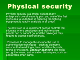 Physical security
Physical security is a critical aspect of any
enterprise’s overall security plan and one of the first
measures to undertake is ensuring fire-fighting
equipment is readily available in all areas.

The next step is to implement access controls that
stipulate where employees and maintenance
people can or cannot go, and the privileges they
require to access secured areas.

 Processes to manage this include the use of
authentication techniques—such as biometric
sensors that read finger, hand and thumb prints,
retinal or iris scans, vascular scanning and facial
recognition—and authorisation techniques, such as
passwords smart cards.
 